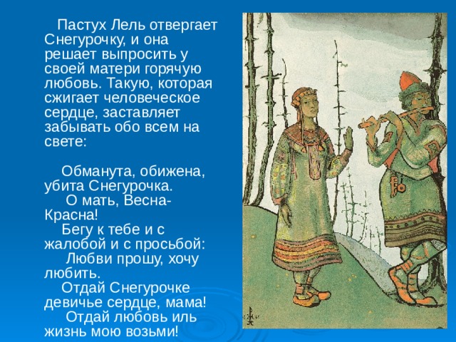  Пастух Лель отвергает Снегурочку, и она решает выпросить у своей матери горячую любовь. Такую, которая сжигает человеческое сердце, заставляет забывать обо всем на свете:       Обманута, обижена, убита Снегурочка.       О мать, Весна-Красна!      Бегу к тебе и с жалобой и с просьбой:       Любви прошу, хочу любить.      Отдай Снегурочке девичье сердце, мама!       Отдай любовь иль жизнь мою возьми!    