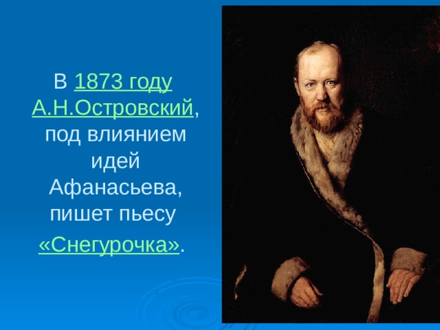 В 1873 году  А.Н.Островский , под влиянием идей Афанасьева, пишет пьесу «Снегурочка» .  