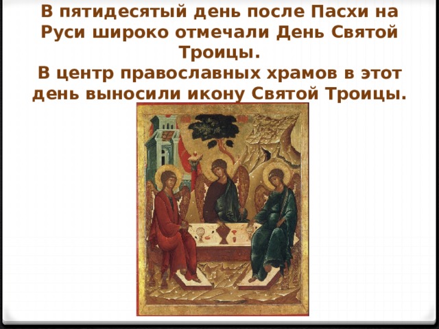 В пятидесятый день после Пасхи на Руси широко отмечали День Святой Троицы.  В центр православных храмов в этот день выносили икону Святой Троицы. 