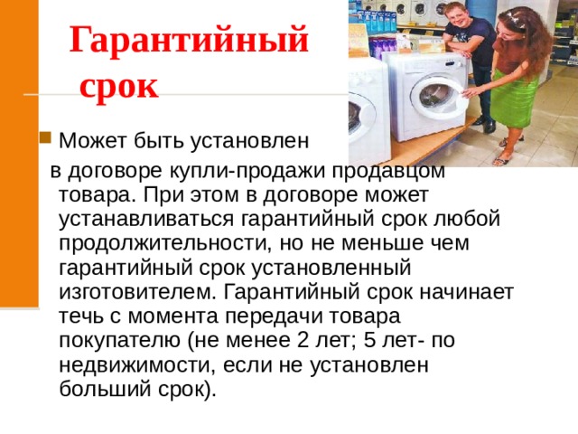 Гарантийный  срок Может быть установлен  в договоре купли-продажи продавцом товара. При этом в договоре может устанавливаться гарантийный срок любой продолжительности, но не меньше чем гарантийный срок установленный изготовителем. Гарантийный срок начинает течь с момента передачи товара покупателю (не менее 2 лет; 5 лет- по недвижимости, если не установлен больший срок). 