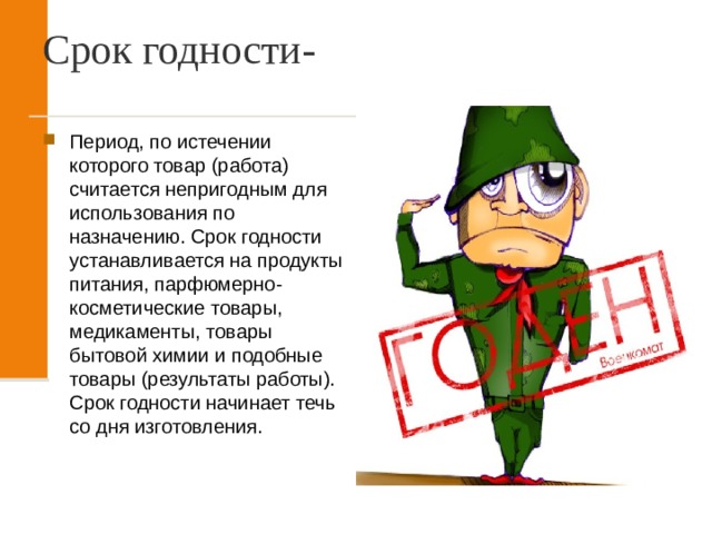 Срок годности- Период, по истечении которого товар (работа) считается непригодным для использования по назначению. Срок годности устанавливается на продукты питания, парфюмерно-косметические товары, медикаменты, товары бытовой химии и подобные товары (результаты работы). Срок годности начинает течь со дня изготовления. 