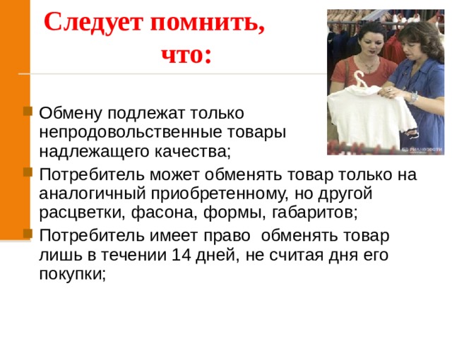 Следует помнить, что:   Обмену подлежат только непродовольственные товары надлежащего качества; Потребитель может обменять товар только на аналогичный приобретенному, но другой расцветки, фасона, формы, габаритов; Потребитель имеет право обменять товар лишь в течении 14 дней, не считая дня его покупки; 