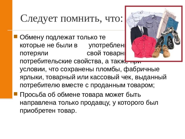 Следует помнить, что: Обмену подлежат только те товары, которые не были в употреблении, не потеряли свой товарный вид и потребительские свойства, а также при условии, что сохранены пломбы, фабричные ярлыки, товарный или кассовый чек, выданный потребителю вместе с проданным товаром; Просьба об обмене товара может быть направлена только продавцу, у которого был приобретен товар. 