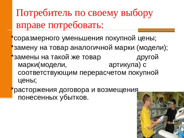 Потребитель по своему выбору вправе потребовать: *соразмерного уменьшения покупной цены; *замену на товар аналогичной марки (модели); *замены на такой же товар другой марки(модели, артикула) с соответствующим перерасчетом покупной цены; *расторжения договора и возмещения понесенных убытков. 