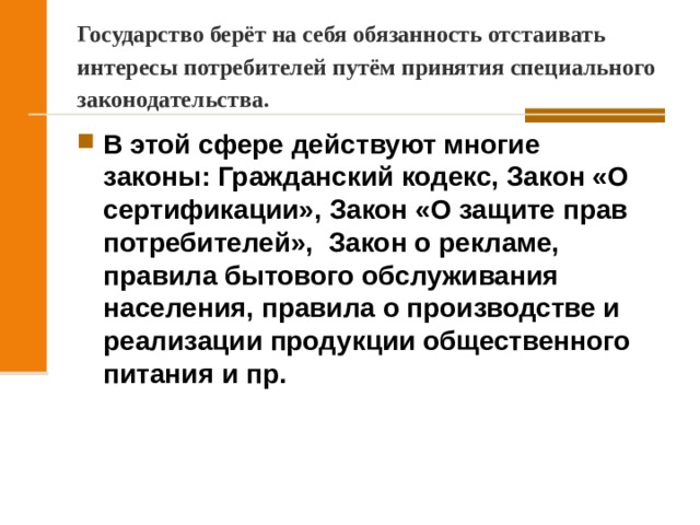 Государство берёт на себя обязанность отстаивать интересы потребителей путём принятия специального законодательства. В этой сфере действуют многие законы: Гражданский кодекс, Закон «О сертификации», Закон «О защите прав потребителей», Закон о рекламе, правила бытового обслуживания населения, правила о производстве и реализации продукции общественного питания и пр.  
