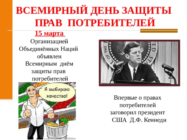 ВСЕМИРНЫЙ ДЕНЬ ЗАЩИТЫ ПРАВ  ПОТРЕБИТЕЛЕЙ   15 марта Организацией  Объединённых Наций  объявлен  Всемирным  днём  защиты прав  потребителей Впервые о правах  потребителей  заговорил президент  США  Д.Ф. Кеннеди 