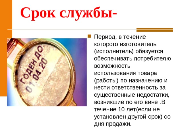 Срок службы- Период, в течение которого изготовитель (исполнитель) обязуется обеспечивать потребителю возможность использования товара (работы) по назначению и нести ответственность за существенные недостатки, возникшие по его вине .В течение 10 лет(если не установлен другой срок) со дня продажи. 