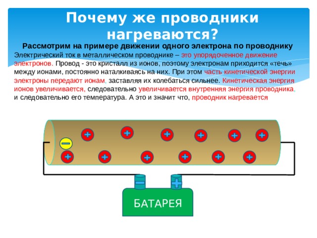 Почему же проводники нагреваются? Рассмотрим на примере движении одного электрона по проводнику Электрический ток в металлическом проводнике – это упорядоченное движение электронов.  Провод - это кристалл из ионов, поэтому электронам приходится «течь» между ионами, постоянно наталкиваясь на них. При этом  часть кинетической энергии электроны передают ионам , заставляя их колебаться сильнее. Кинетическая энергия ионов увеличивается, следовательно увеличивается внутренняя энергия проводника , и следовательно его температура. А это и значит что, проводник нагревается БАТАРЕЯ 