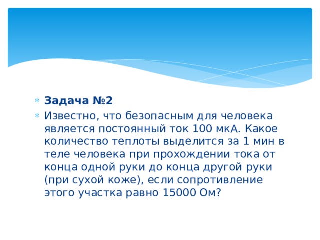 Задача №2 Известно, что безопасным для человека является постоянный ток 100 мкА. Какое количество теплоты выделится за 1 мин в теле человека при прохождении тока от конца одной руки до конца другой руки (при сухой коже), если сопротивление этого участка равно 15000 Ом? 