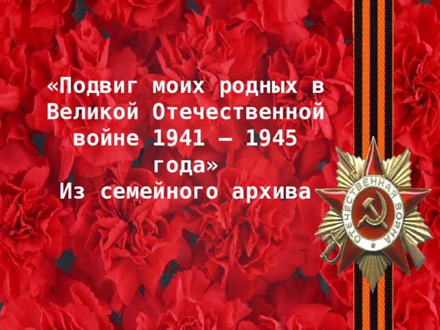 «Подвиг моих родных в Великой Отечественной войне 1941 – 1945 года» Из семейного архива МОИ ПРЕДКИ –  ВЕТЕРАНЫ ВЕЛИКОЙ ОТЕЧЕСТВЕННОЙ ВОЙНЫ 