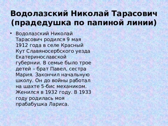 Водолазский Николай Тарасович  (прадедушка по папиной линии)      Водолазский Николай Тарасович родился 9 мая 1912 года в селе Красный Кут Славяносербского уезда Екатеринославской губернии. В семье было трое детей – брат Павел, сестра Мария. Закончил начальную школу. Он до войны работал на шахте 5-бис механиком. Женился в 1932 году. В 1933 году родилась моя прабабушка Лариса. 