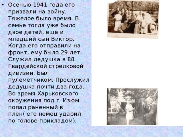 Осенью 1941 года его призвали на войну. Тяжелое было время. В семье тогда уже было двое детей, еще и младший сын Виктор. Когда его отправили на фронт, ему было 29 лет. Служил дедушка в 88 Гвардейской стрелковой дивизии. Был пулеметчиком. Прослужил дедушка почти два года. Во время Харьковского окружения под г. Изюм попал раненный в плен( его немец ударил по голове прикладом). 