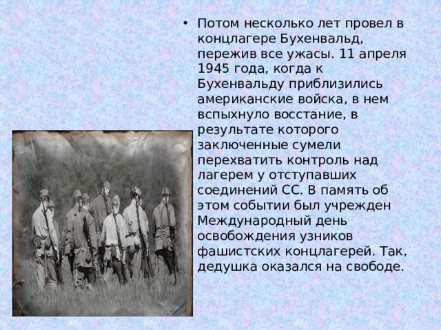 Потом несколько лет провел в концлагере Бухенвальд, пережив все ужасы. 11 апреля 1945 года, когда к Бухенвальду приблизились американские войска, в нем вспыхнуло восстание, в результате которого заключенные сумели перехватить контроль над лагерем у отступавших соединений СС. В память об этом событии был учрежден Международный день освобождения узников фашистских концлагерей. Так, дедушка оказался на свободе. 