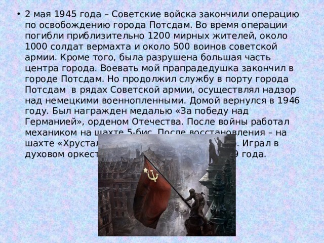 2 мая 1945 года – Советские войска закончили операцию по освобождению города Потсдам. Во время операции погибли приблизительно 1200 мирных жителей, около 1000 солдат вермахта и около 500 воинов советской армии. Кроме того, была разрушена большая часть центра города. Воевать мой прапрадедушка закончил в городе Потсдам. Но продолжил службу в порту города Потсдам в рядах Советской армии, осуществлял надзор над немецкими военнопленными. Домой вернулся в 1946 году. Был награжден медалью «За победу над Германией», орденом Отечества. После войны работал механиком на шахте 5-бис. После восстановления – на шахте «Хрустальное», до выхода на пенсию. Играл в духовом оркестре на альте. Умер 9 мая 1989 года. 