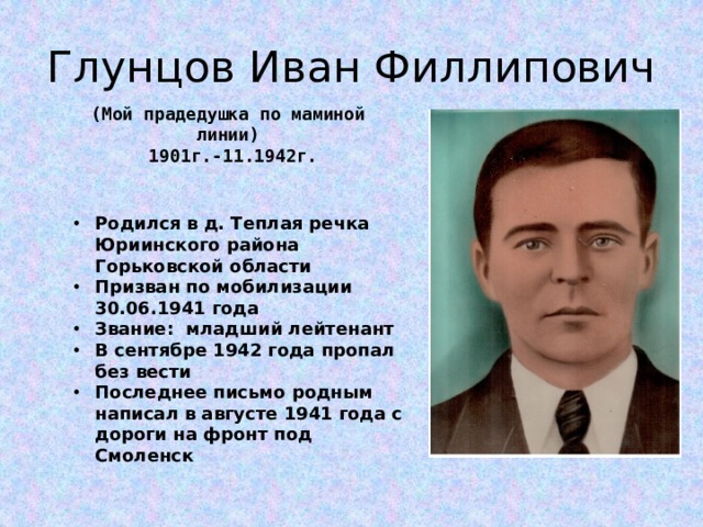 Глунцов Иван Филлипович (Мой прадедушка по маминой линии)  1901г.-11.1942г. Родился в д. Теплая речка Юриинского района Горьковской области Призван по мобилизации 30.06.1941 года Звание: младший лейтенант В сентябре 1942 года пропал без вести Последнее письмо родным написал в августе 1941 года с дороги на фронт под Смоленск 