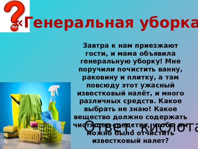 «Генеральная уборка» Завтра к нам приезжают гости, и мама объявила генеральную уборку! Мне поручили почистить ванну, раковину и плитку, а там повсюду этот ужасный известковый налёт, и много различных средств. Какое выбрать не знаю! Какое вещество должно содержать чистящее средство, чтобы им можно было отчистить известковый налет? Ответ: кислота 