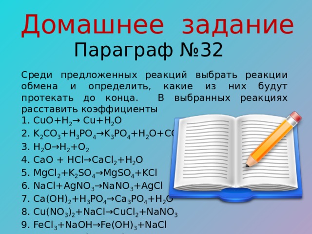 Домашнее задание Параграф №32 Среди предложенных реакций выбрать реакции обмена и определить, какие из них будут протекать до конца. В выбранных реакциях расставить коэффициенты 1. CuO+H 2 → Cu+H 2 O 2. K 2 CO 3 +H 3 PO 4 →K 3 PO 4 +H 2 O+CO 2  3. H 2 O→H 2 +O 2  4. CaO + HCl→CaCl 2 +H 2 O 5. MgCl 2 +K 2 SO 4 →MgSO 4 +KCl 6. NaCl+AgNO 3 →NaNO 3 +AgCl 7. Ca(OH) 2 +H 3 PO 4 →Ca 3 PO 4 +H 2 O 8. Cu(NO 3 ) 2 +NaCl→CuCl 2 +NaNO 3  9. FeCl 3 +NaOH→Fe(OH) 3 +NaCl 10. Zn + 2HCl → ZnCl 2 + H 2 