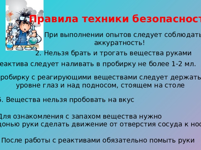 Правила техники безопасности! При выполнении опытов следует соблюдать аккуратность! 2. Нельзя брать и трогать вещества руками 3. Реактива следует наливать в пробирку не более 1-2 мл. 4. Пробирку с реагирующими веществами следует держать на уровне глаз и над подносом, стоящем на столе 5. Вещества нельзя пробовать на вкус 6. Для ознакомления с запахом вещества нужно ладонью руки сделать движение от отверстия сосуда к носу 7. После работы с реактивами обязательно помыть руки 