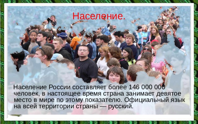 Население.  Население России составляет более 146 000 000 человек, в настоящее время страна занимает девятое место в мире по этому показателю. Официальный язык на всей территории страны — русский. 