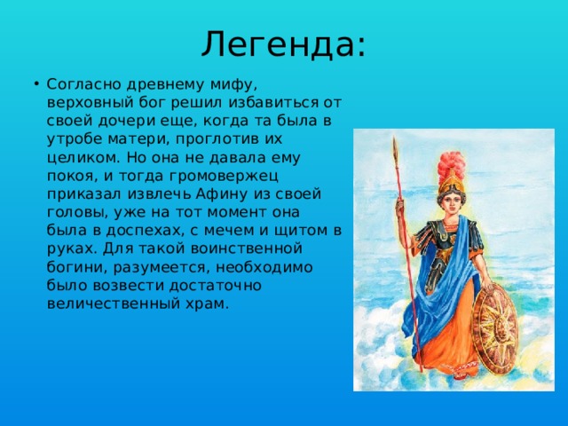 Легенда: Согласно древнему мифу, верховный бог решил избавиться от своей дочери еще, когда та была в утробе матери, проглотив их целиком. Но она не давала ему покоя, и тогда громовержец приказал извлечь Афину из своей головы, уже на тот момент она была в доспехах, с мечем и щитом в руках. Для такой воинственной богини, разумеется, необходимо было возвести достаточно величественный храм. 