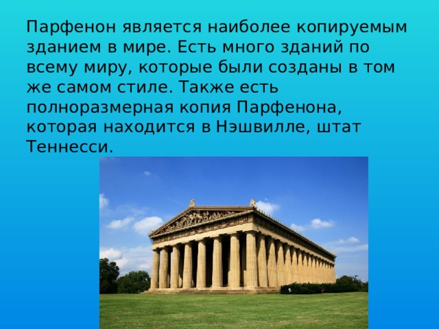 Парфенон является наиболее копируемым зданием в мире. Есть много зданий по всему миру, которые были созданы в том же самом стиле. Также есть полноразмерная копия Парфенона, которая находится в Нэшвилле, штат Теннесси.   