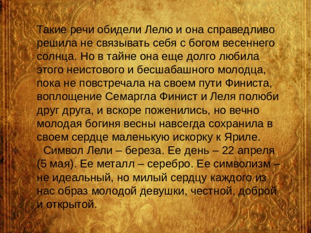 Такие речи обидели Лелю и она справедливо решила не связывать себя с богом весеннего солнца. Но в тайне она еще долго любила этого неистового и бесшабашного молодца, пока не повстречала на своем пути Финиста, воплощение Семаргла Финист и Леля полюби друг друга, и вскоре поженились, но вечно молодая богиня весны навсегда сохранила в своем сердце маленькую искорку к Яриле.  Символ Лели – береза. Ее день – 22 апреля (5 мая). Ее металл – серебро. Ее символизм – не идеальный, но милый сердцу каждого из нас образ молодой девушки, честной, доброй и открытой. 