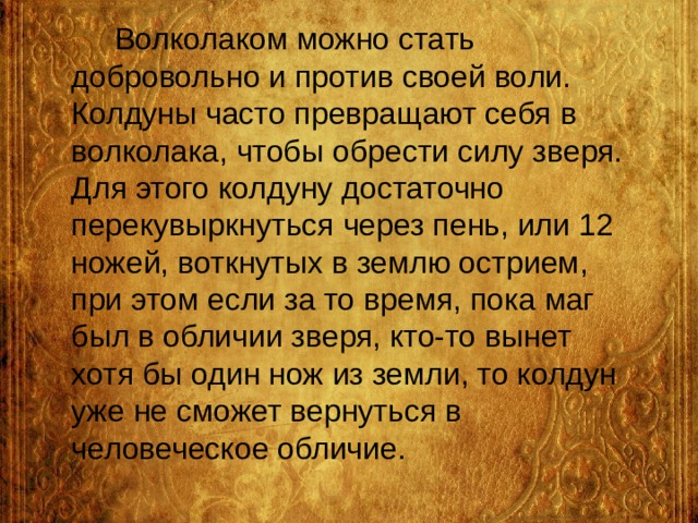  Волколаком можно стать добровольно и против своей воли. Колдуны часто превращают себя в волколака, чтобы обрести силу зверя. Для этого колдуну достаточно перекувыркнуться через пень, или 12 ножей, воткнутых в землю острием, при этом если за то время, пока маг был в обличии зверя, кто-то вынет хотя бы один нож из земли, то колдун уже не сможет вернуться в человеческое обличие.   