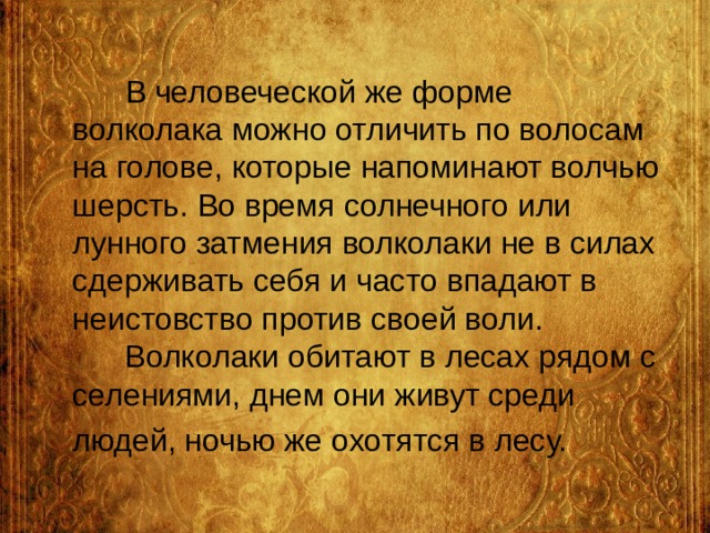  В человеческой же форме волколака можно отличить по волосам на голове, которые напоминают волчью шерсть. Во время солнечного или лунного затмения волколаки не в силах сдерживать себя и часто впадают в неистовство против своей воли.  Волколаки обитают в лесах рядом с селениями, днем они живут среди людей, ночью же охотятся в лесу.  