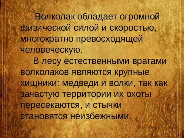  Волколак обладает огромной физической силой и скоростью, многократно превосходящей человеческую.  В лесу естественными врагами волколаков являются крупные хищники: медведи и волки, так как зачастую территории их охоты пересекаются, и стычки становятся неизбежными. 