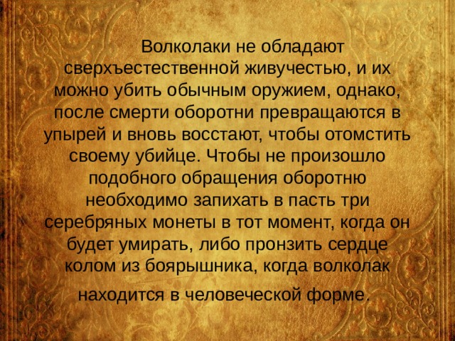  Волколаки не обладают сверхъестественной живучестью, и их можно убить обычным оружием, однако, после смерти оборотни превращаются в упырей и вновь восстают, чтобы отомстить своему убийце. Чтобы не произошло подобного обращения оборотню необходимо запихать в пасть три серебряных монеты в тот момент, когда он будет умирать, либо пронзить сердце колом из боярышника, когда волколак находится в человеческой форме.  