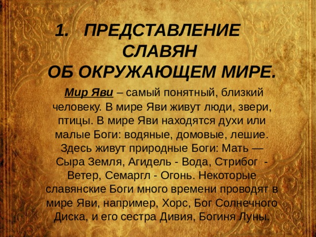 ПРЕДСТАВЛЕНИЕ СЛАВЯН  ОБ ОКРУЖАЮЩЕМ МИРЕ.   Мир Яви – самый понятный, близкий человеку. В мире Яви живут люди, звери, птицы. В мире Яви находятся духи или малые Боги: водяные, домовые, лешие. Здесь живут природные Боги: Мать — Сыра Земля, Агидель - Вода, Стрибог - Ветер, Семаргл - Огонь. Некоторые славянские Боги много времени проводят в мире Яви, например, Хорс, Бог Солнечного Диска, и его сестра Дивия, Богиня Луны. 