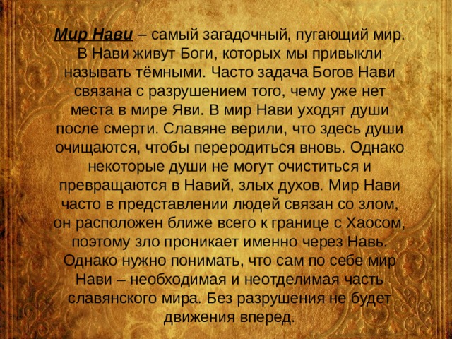 Мир Нави – самый загадочный, пугающий мир. В Нави живут Боги, которых мы привыкли называть тёмными. Часто задача Богов Нави связана с разрушением того, чему уже нет места в мире Яви. В мир Нави уходят души после смерти. Славяне верили, что здесь души очищаются, чтобы переродиться вновь. Однако некоторые души не могут очиститься и превращаются в Навий, злых духов. Мир Нави часто в представлении людей связан со злом, он расположен ближе всего к границе с Хаосом, поэтому зло проникает именно через Навь. Однако нужно понимать, что сам по себе мир Нави – необходимая и неотделимая часть славянского мира. Без разрушения не будет движения вперед. 