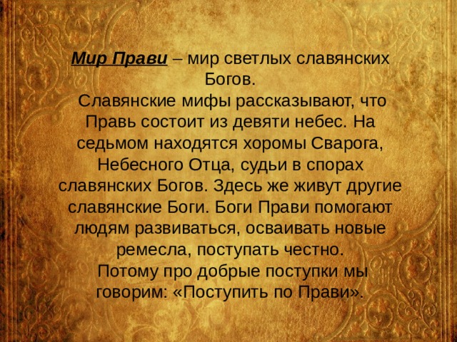 Мир Прави – мир светлых славянских Богов.  Славянские мифы рассказывают, что Правь состоит из девяти небес. На седьмом находятся хоромы Сварога, Небесного Отца, судьи в спорах славянских Богов. Здесь же живут другие славянские Боги. Боги Прави помогают людям развиваться, осваивать новые ремесла, поступать честно.  Потому про добрые поступки мы говорим: «Поступить по Прави». 