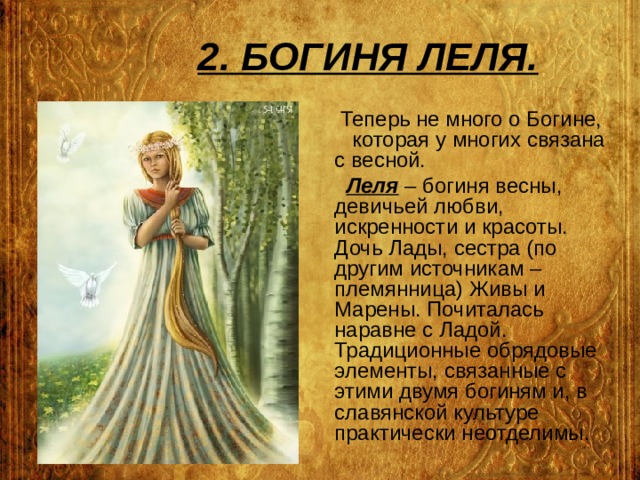 2. БОГИНЯ ЛЕЛЯ.  Теперь не много о Богине, которая у многих связана с весной.  Леля – богиня весны, девичьей любви, искренности и красоты. Дочь Лады, сестра (по другим источникам – племянница) Живы и Марены. Почиталась наравне с Ладой. Традиционные обрядовые элементы, связанные с этими двумя богиням и, в славянской культуре практически неотделимы. 