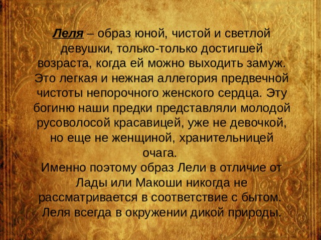 Леля – образ юной, чистой и светлой девушки, только-только достигшей возраста, когда ей можно выходить замуж. Это легкая и нежная аллегория предвечной чистоты непорочного женского сердца. Эту богиню наши предки представляли молодой русоволосой красавицей, уже не девочкой, но еще не женщиной, хранительницей очага.  Именно поэтому образ Лели в отличие от Лады или Макоши никогда не рассматривается в соответствие с бытом.  Леля всегда в окружении дикой природы. 