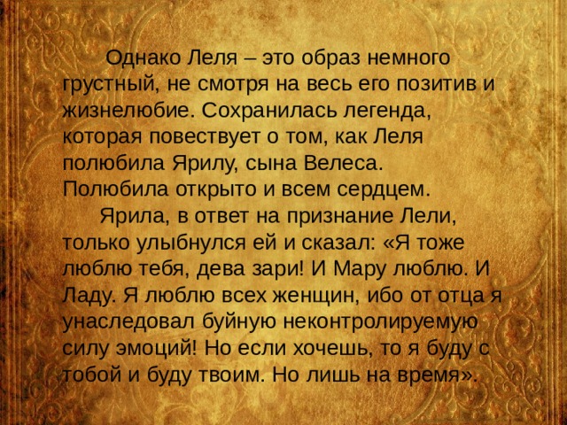  Однако Леля – это образ немного грустный, не смотря на весь его позитив и жизнелюбие. Сохранилась легенда, которая повествует о том, как Леля полюбила Ярилу, сына Велеса.  Полюбила открыто и всем сердцем.  Ярила, в ответ на признание Лели, только улыбнулся ей и сказал: «Я тоже люблю тебя, дева зари! И Мару люблю. И Ладу. Я люблю всех женщин, ибо от отца я унаследовал буйную неконтролируемую силу эмоций! Но если хочешь, то я буду с тобой и буду твоим. Но лишь на время». 