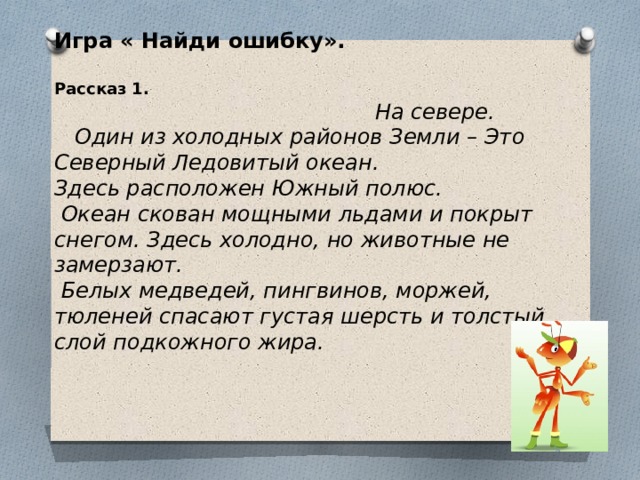 Игра « Найди ошибку».   Рассказ 1.  На севере.  Один из холодных районов Земли – Это Северный Ледовитый океан. Здесь расположен Южный полюс.   Океан скован мощными льдами и покрыт снегом. Здесь холодно, но животные не замерзают.   Белых медведей, пингвинов, моржей, тюленей спасают густая шерсть и толстый слой подкожного жира.   