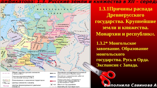 Тема кодификатора: 1.3. Русские земли и княжества в XII – середине XV в. 1.3.1Причины распада Древнерусского государства. Крупнейшие земли и княжества. Монархии и республик и .   1.3.2 * Монгольское завоевание. Образование монгольского государства. Русь и Орда. Экспансия с Запада. Выполнила Савинова А.В. 