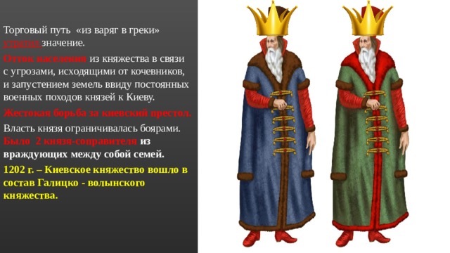 Торговый путь «из варяг в греки» утратил значение. Отток населения из княжества в связи с угрозами, исходящими от кочевников, и запустением земель ввиду постоянных военных походов князей к Киеву. Жестокая борьба за киевский престол. Власть князя ограничивалась боярами. Было 2 князя-соправителя из враждующих между собой семей. 1202 г. – Киевское княжество вошло в состав Галицко - волынского княжества. 