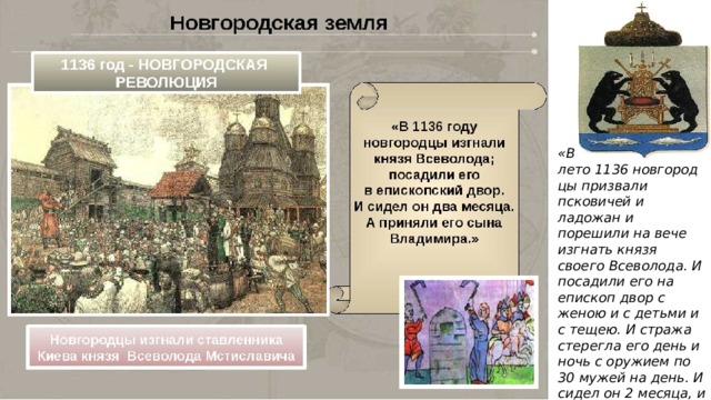 «В лето 1136 новгородцы призвали псковичей и ладожан и порешили на вече изгнать князя своего Всеволода. И посадили его на епископ двор с женою и с детьми и с тещею. И стража стерегла его день и ночь с оружием по 30 мужей на день. И сидел он 2 месяца, и отпустили его из города ».  