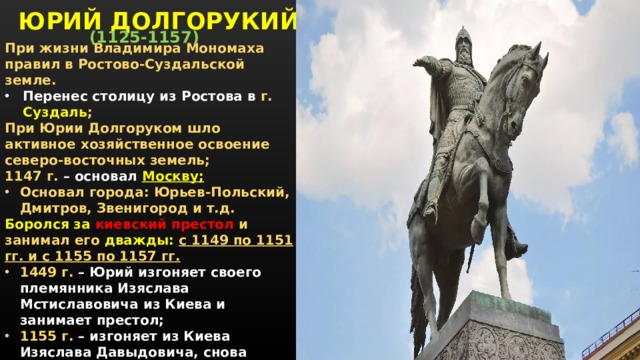 ЮРИЙ ДОЛГОРУКИЙ (1125-1157) При жизни Владимира Мономаха правил в Ростово-Суздальской земле. Перенес столицу из Ростова в г. Суздаль ; При Юрии Долгоруком шло активное хозяйственное освоение северо-восточных земель; 1147 г. – основал Москву; Основал города: Юрьев-Польский, Дмитров, Звенигород и т.д. Боролся за киевский престол и занимал его дважды: с 1149 по 1151 гг. и с 1155 по 1157 гг. 1449 г. – Юрий изгоняет своего племянника Изяслава Мстиславовича из Киева и занимает престол; 1155 г. – изгоняет из Киева Изяслава Давыдовича, снова становится Великим князем Киевским; 1157 – отравлен на пиру у киевского боярина Петрилы.     