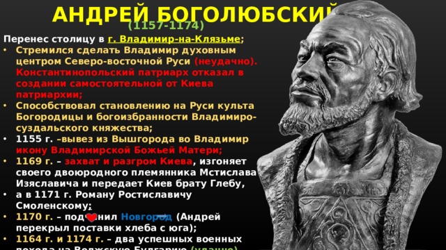 АНДРЕЙ БОГОЛЮБСКИЙ (1157-1174)  Перенес столицу в  г. Владимир-на-Клязьме ; Стремился сделать Владимир духовным центром Северо-восточной Руси (неудачно). Константинопольский патриарх отказал в создании самостоятельной от Киева патриархии; Способствовал становлению на Руси культа Богородицы и богоизбранности Владимиро-суздальского княжества; 1155 г. –вывез из Вышгорода во Владимир икону Владимирской Божьей Матери; 1169 г. – захват и разгром Киева , изгоняет своего двоюродного племянника Мстислава Изяславича и передает Киев брату Глебу, а в 1171 г. Роману Ростиславичу Смоленскому ; 1170 г. – подчинил Новгород (Андрей перекрыл поставки хлеба с юга); 1164 г. и 1174 г. – два успешных военных похода на Волжскую Булгарию (удачно). Построил дворец «Боголюбово» любимая резиденция; 1174 г. -  был убит там в результате заговора бояр Кучковичей.    