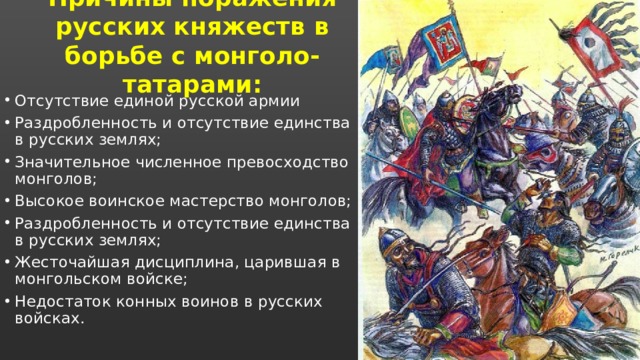 Причины поражения русских княжеств в борьбе с монголо-татарами: Отсутствие единой русской армии Раздробленность и отсутствие единства в русских землях; Значительное численное превосходство монголов; Высокое воинское мастерство монголов; Раздробленность и отсутствие единства в русских землях; Жесточайшая дисциплина, царившая в монгольском войске; Недостаток конных воинов в русских войсках. 