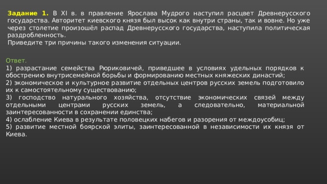 Задание 1. В XI в. в правление Ярослава Мудрого наступил расцвет Древнерусского государства. Авторитет киевского князя был высок как внутри страны, так и вовне. Но уже через столетие произошёл распад Древнерусского государства, наступила политическая раздробленность. Приведите три причины такого изменения ситуации. Ответ. 1) разрастание семейства Рюриковичей, приведшее в условиях удельных порядков к обострению внутрисемейной борьбы и формированию местных княжеских династий; 2) экономическое и культурное развитие отдельных центров русских земель подготовило их к самостоятельному существованию; 3) господство натурального хозяйства, отсутствие экономических связей между отдельными центрами русских земель, а следовательно, материальной заинтересованности в сохранении единства; 4) ослабление Киева в результате половецких набегов и разорения от междоусобиц; 5) развитие местной боярской элиты, заинтересованной в независимости их князя от Киева. 