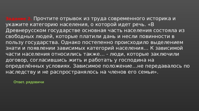 Задание 2. Прочтите отрывок из труда современного историка и укажите категорию населения, о которой идет речь. «В Древнерусском государстве основная часть населения состояла из свободных людей, которые платили дань и несли повинности в пользу государства. Однако постепенно происходило выделением знати и появлении зависимых категорий населения… К зависимой части населения относились также… - люди, которые заключили договор, согласившись жить и работать у господина на определённых условиях. Зависимое положение…не передавалось по наследству и не распространялось на членов его семьи». Ответ. рядовичи 