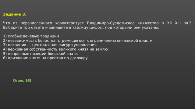 Задание 3.  Что из перечисленного характеризует Владимиро-Суздальское княжество в XII−XIII вв.? Выберите три ответа и запишите в таблицу цифры, под которыми они указаны.   1) слабые вечевые традиции 2) независимость боярства, стремящегося к ограничению княжеской власти 3) посадник — центральная фигура управления 4) верховная собственность великого князя на землю 5) непрочные позиции боярской знати 6) призвание князя на престол по договору Ответ. 145 