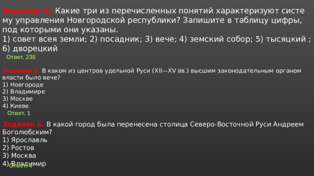 Задание 4. Какие три из пе­ре­чис­лен­ных по­ня­тий ха­рак­те­ри­зу­ют си­сте­му управ­ле­ния Нов­го­род­ской рес­пуб­ли­ки? За­пи­ши­те в таб­ли­цу цифры, под ко­то­ры­ми они ука­за­ны. 1) совет всея земли; 2) по­сад­ник; 3) вече; 4) зем­ский собор; 5) ты­сяц­кий ;6) дво­рец­кий  Задание 5. В каком из цен­тров удель­ной Руси (XII—XV вв.) выс­шим за­ко­но­да­тель­ным ор­га­ном вла­сти было вече? 1) Нов­го­ро­де 2) Вла­ди­ми­ре 3) Москве 4) Киеве Ответ. 235 Ответ. 1 Задание 6. В какой город была пе­ре­не­се­на сто­ли­ца Се­ве­ро-Во­сточ­ной Руси Ан­дре­ем Бо­го­люб­ским? 1) Яро­славль 2) Ро­стов 3) Москва 4) Вла­ди­мир Ответ. 4 