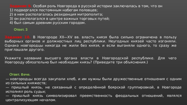 Задание 9. Особая роль Новгорода в русской истории заключалась в том, что он 1) подвергался постоянным набегам половцев; 2) в нем располагалась резиденция митрополита; 3) он располагался в центре важных торговых путей; 4) был самым древним русским городом. Ответ. 3 Задание 10. В Новгороде XII—XV вв. власть князя была сильно ограничена в пользу выборных органов и должностных лиц республики. Неугодных князей часто изгоняли. Однако новгородцы никогда не жили без князя, и если выгоняли одного, то сразу же приглашали другого.   Укажите название высшего органа власти в Новгородской республике. Для чего Новгороду обязательно был необходим князь? (Приведите три объяснения.) Ответ. Вече.  —  новгородцы всегда закупали хлеб, и им нужны были дружественные отношения с одним из сильных княжеств; — пришлый князь, не связанный с определённой боярской группировкой, в Новгороде исполнял роль судьи; — пришлый князь символизировал преемственность феодальных отношений, являлся централизующим началом. 