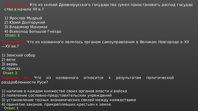 Задание 12. Кто из кня­зей Древнерусского государства сумел при­оста­но­вить распад го­су­дар­ства в на­ча­ле XII в.?   1) Ярослав Мудрый 2) Юрий Долгорукий 3) Владимир Мономах 4) Всеволод Боль­шое Гнездо Ответ. 3 Задание 13. Что из на­зван­но­го яв­ля­лось ор­га­ном са­мо­управ­ле­ния в Ве­ли­ком Нов­го­ро­де в XII—XV вв.?   1) Зем­ский собор 2) вече 3) вервь 4) при­каз Ответ. 2 Задание 14. Что из названного относится к результатам политической раздробленности Руси? 1) наличие в каждом княжестве своих органов власти и войска 2) появление сословно-представительских учреждений 3) установление тесных экономических связей между княжествами 4) принятие законов, прикреплявших крестьян к земле Ответ. 1 