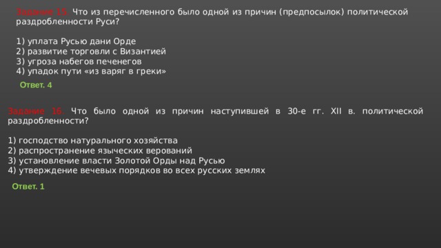 Задание 15. Что из пе­ре­чис­лен­но­го было одной из при­чин (предпосылок) по­ли­ти­че­ской раз­дроб­лен­но­сти Руси?   1) упла­та Русью дани Орде 2) раз­ви­тие тор­гов­ли с Византией 3) угро­за на­бе­гов печенегов 4) упа­док пути «из варяг в греки» Ответ. 4 Задание 16. Что было одной из при­чин на­сту­пив­шей в 30-е гг. XII в. по­ли­ти­че­ской раздробленности?   1) гос­под­ство на­ту­раль­но­го хозяйства 2) рас­про­стра­не­ние язы­че­ских верований 3) уста­нов­ле­ние вла­сти Зо­ло­той Орды над Русью 4) утвер­жде­ние ве­че­вых по­ряд­ков во всех рус­ских землях Ответ. 1 